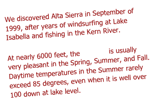 We discovered Alta Sierra in September of 1999, after years of windsurfing at Lake Isabella and fishing in the Kern River. 

At nearly 6000 feet, the weather is usually very pleasant in the Spring, Summer, and Fall. Daytime temperatures in the Summer rarely exceed 85 degrees, even when it is well over 100 down at lake level. 